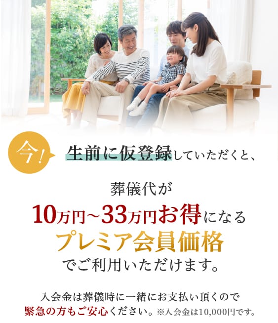 生前に仮登録していただくと、お得な会員価格で
			ご案内致します。入会金は葬儀時に一緒にお支払い頂くので緊急の方もご安心ください。※入会金は10,000円です。